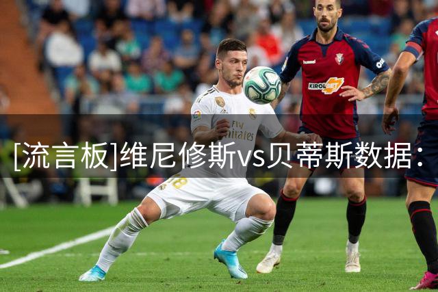 [流言板]维尼修斯vs贝蒂斯数据：4次关键传球，22次丢失球权全场最多